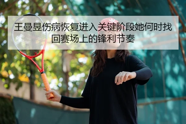 王曼昱伤病恢复进入关键阶段她何时找回赛场上的锋利节奏