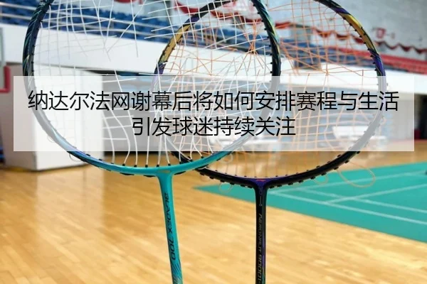 纳达尔法网谢幕后将如何安排赛程与生活引发球迷持续关注
